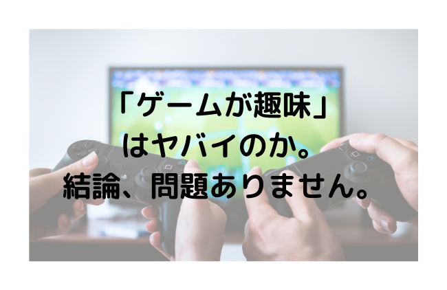 「ゲームが趣味」 はヤバイのか。 結論、問題ありません。