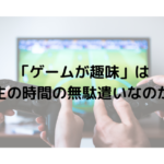 「ゲームが趣味」は人生の時間の無駄遣いなのか？