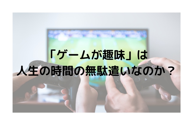 「ゲームが趣味」は人生の時間の無駄遣いなのか？