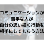 コミュニケーションが苦手な人が自分の思い描く行動を相手にしてもらう方法